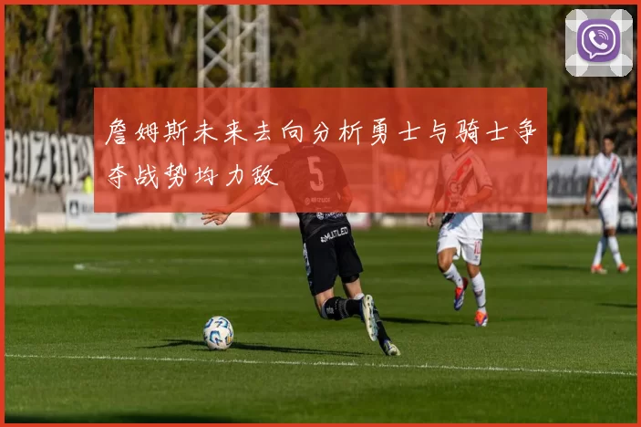 詹姆斯未来去向分析勇士与骑士争夺战势均力敌