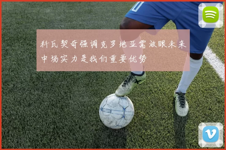 科瓦契奇强调克罗地亚需放眼未来中场实力是我们重要优势