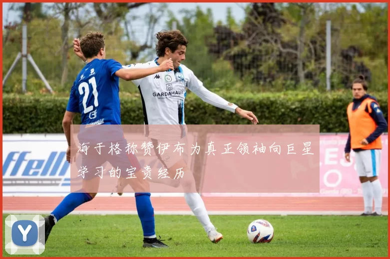 海于格称赞伊布为真正领袖向巨星学习的宝贵经历