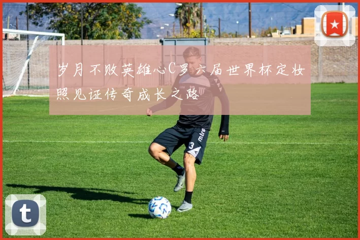 岁月不败英雄心C罗六届世界杯定妆照见证传奇成长之路